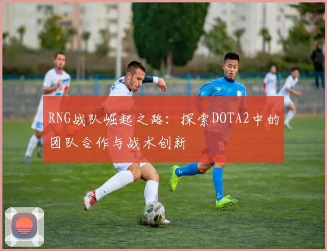 RNG战队崛起之路：探索DOTA2中的团队合作与战术创新