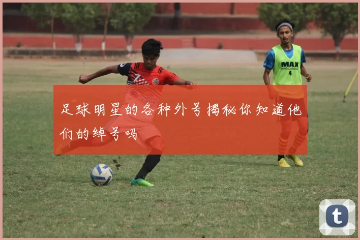 足球明星的各种外号揭秘你知道他们的绰号吗
