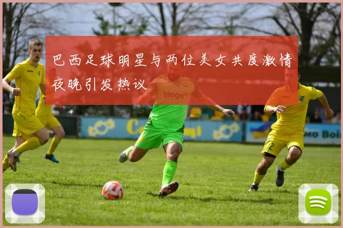 巴西足球明星与两位美女共度激情夜晚引发热议