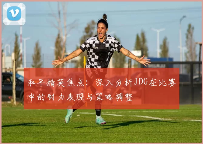 和平精英焦点：深入分析JDG在比赛中的耐力表现与策略调整