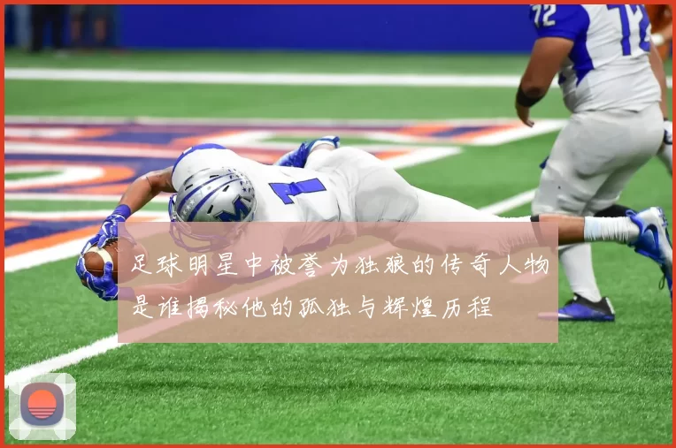 足球明星中被誉为独狼的传奇人物是谁揭秘他的孤独与辉煌历程