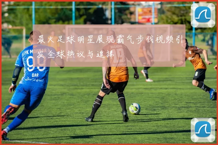 最火足球明星展现霸气步伐视频引发全球热议与追捧