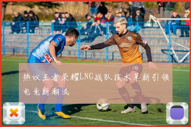 热议王者荣耀LNG战队技术革新引领电竞新潮流