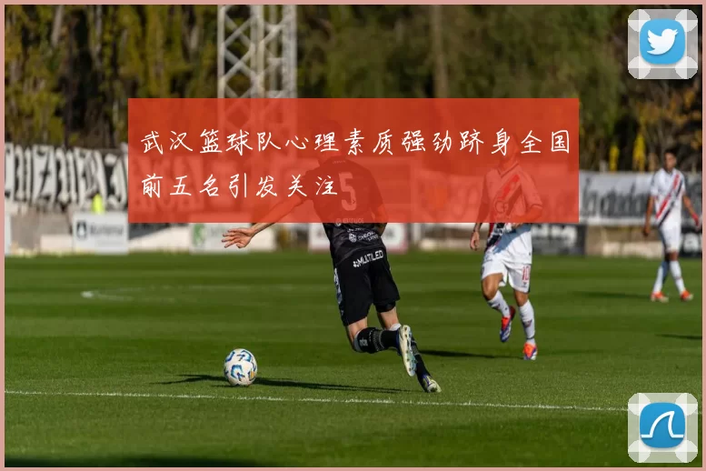 武汉篮球队心理素质强劲跻身全国前五名引发关注