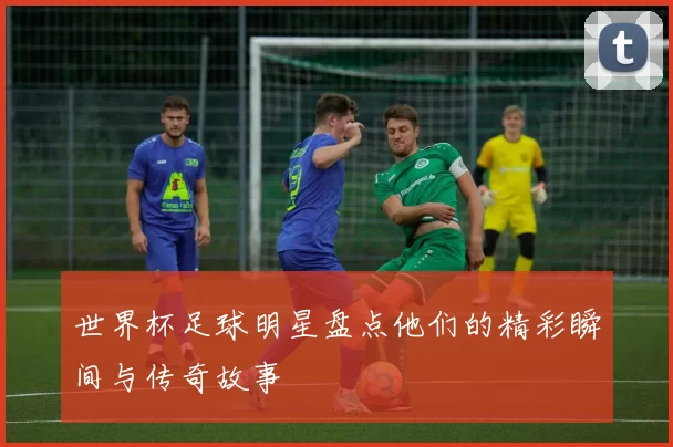 世界杯足球明星盘点他们的精彩瞬间与传奇故事