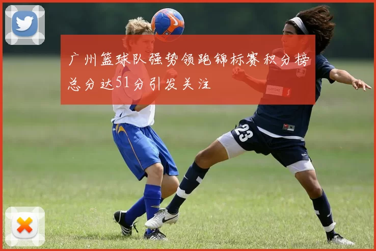 广州篮球队强势领跑锦标赛积分榜总分达51分引发关注
