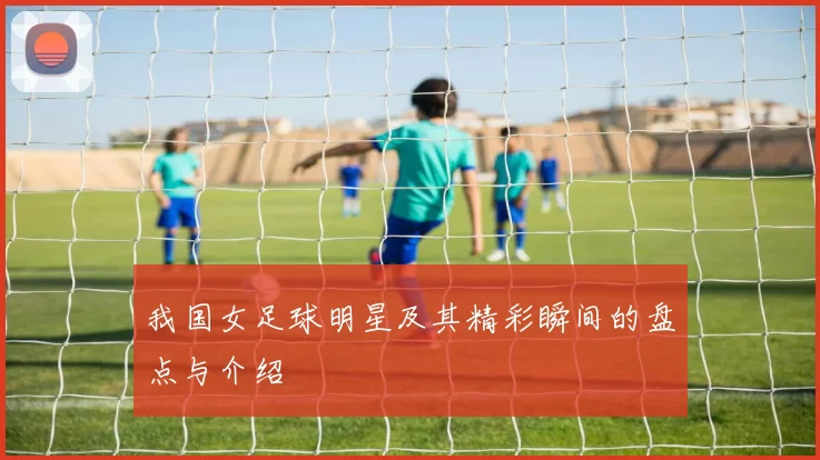 我国女足球明星及其精彩瞬间的盘点与介绍