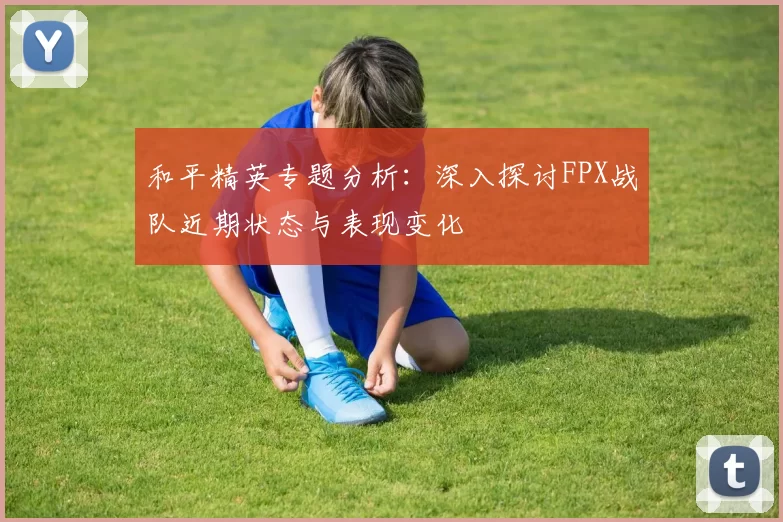 和平精英专题分析：深入探讨FPX战队近期状态与表现变化