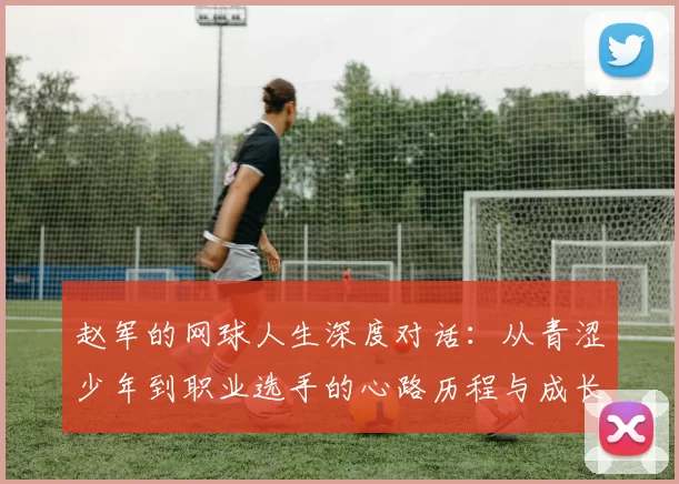 赵军的网球人生深度对话：从青涩少年到职业选手的心路历程与成长故事