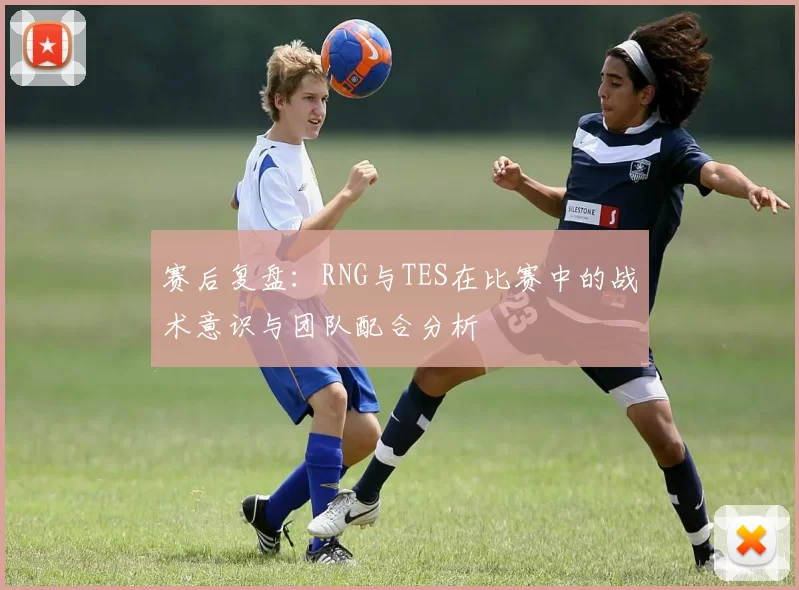 赛后复盘：RNG与TES在比赛中的战术意识与团队配合分析