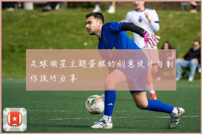足球明星主题蛋糕的创意设计与制作技巧分享