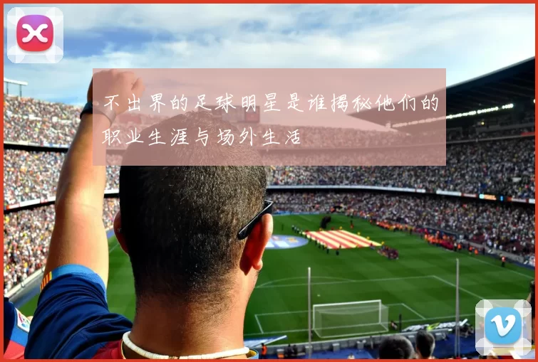 不出界的足球明星是谁揭秘他们的职业生涯与场外生活