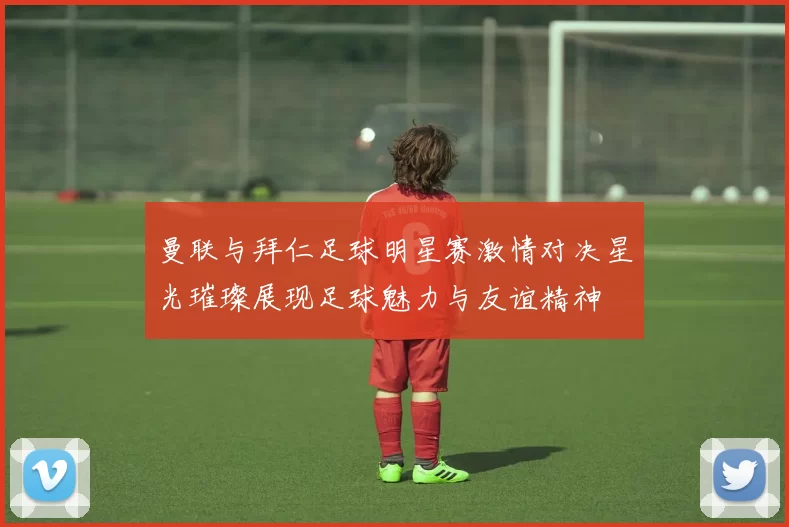 曼联与拜仁足球明星赛激情对决星光璀璨展现足球魅力与友谊精神