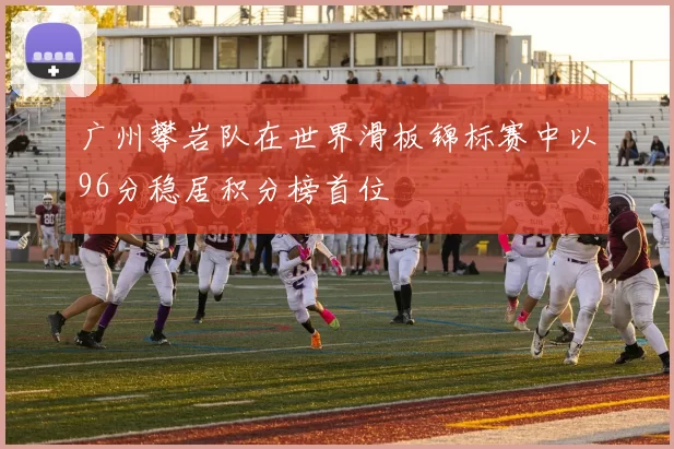 广州攀岩队在世界滑板锦标赛中以96分稳居积分榜首位