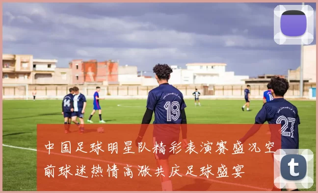 中国足球明星队精彩表演赛盛况空前球迷热情高涨共庆足球盛宴