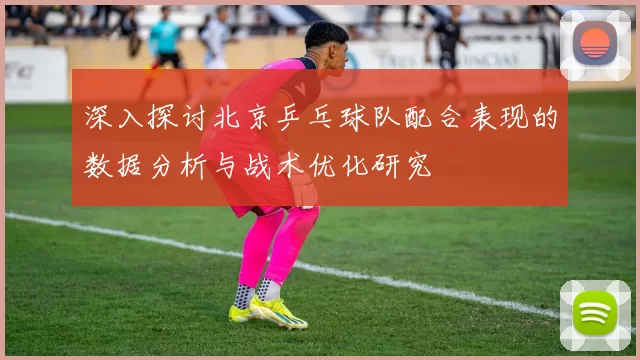 深入探讨北京乒乓球队配合表现的数据分析与战术优化研究