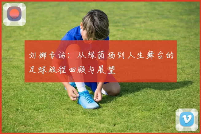 刘娜专访：从绿茵场到人生舞台的足球旅程回顾与展望