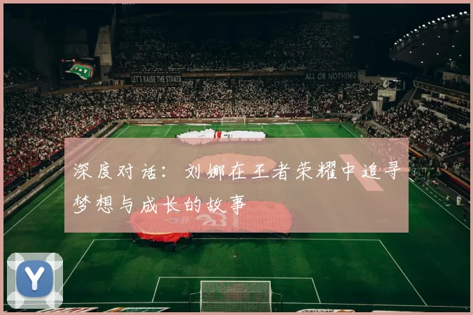 深度对话：刘娜在王者荣耀中追寻梦想与成长的故事