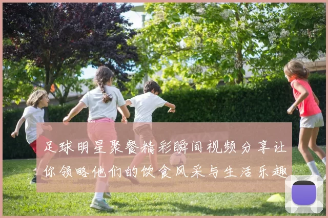 足球明星聚餐精彩瞬间视频分享让你领略他们的饮食风采与生活乐趣