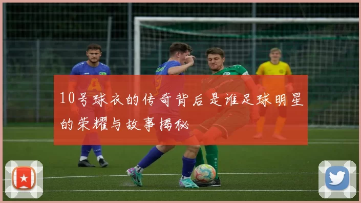 10号球衣的传奇背后是谁足球明星的荣耀与故事揭秘