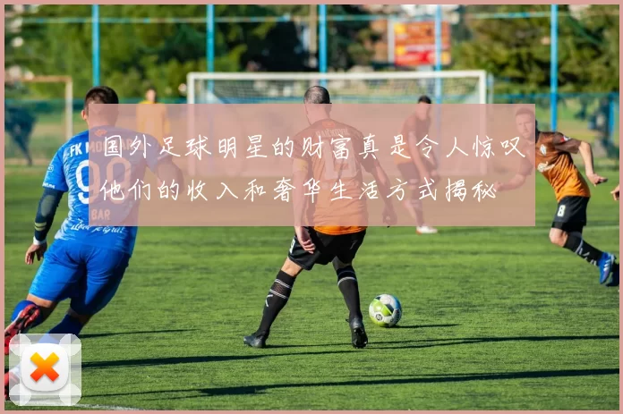 国外足球明星的财富真是令人惊叹他们的收入和奢华生活方式揭秘