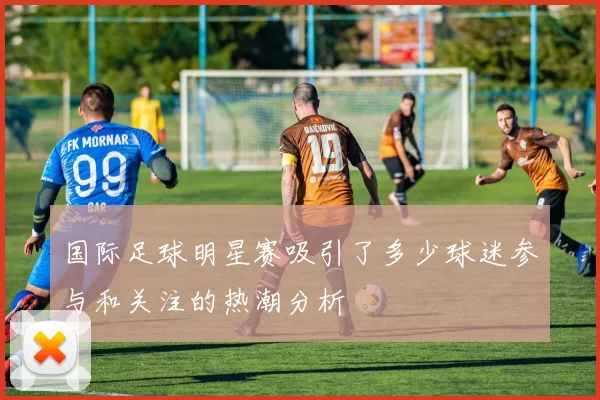 国际足球明星赛吸引了多少球迷参与和关注的热潮分析
