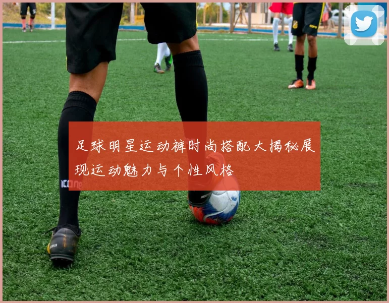 足球明星运动裤时尚搭配大揭秘展现运动魅力与个性风格