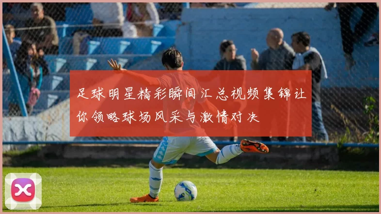 足球明星精彩瞬间汇总视频集锦让你领略球场风采与激情对决