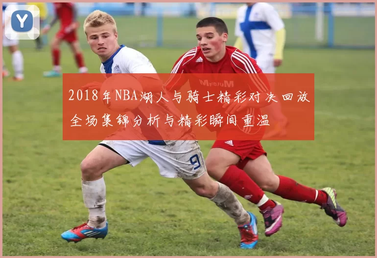2018年NBA湖人与骑士精彩对决回放全场集锦分析与精彩瞬间重温