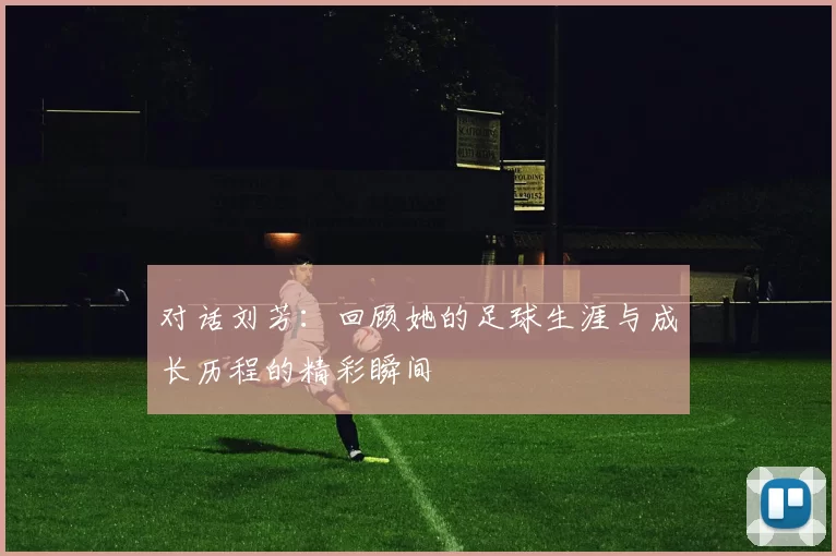 对话刘芳：回顾她的足球生涯与成长历程的精彩瞬间