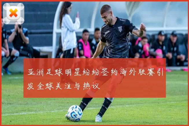 亚洲足球明星纷纷签约海外联赛引发全球关注与热议