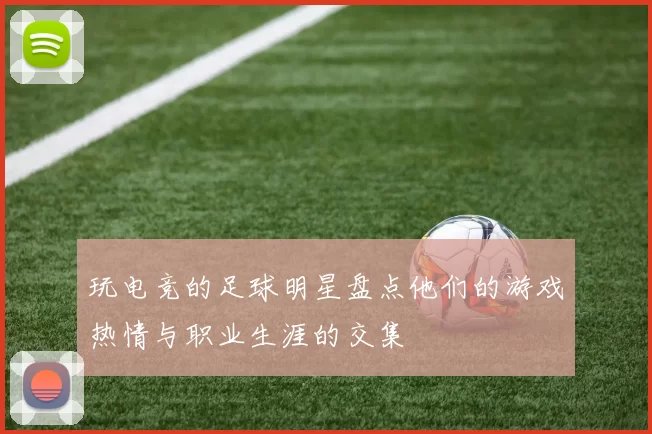 玩电竞的足球明星盘点他们的游戏热情与职业生涯的交集