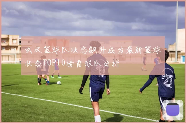 武汉篮球队状态飙升成为最新篮球状态TOP10榜首球队分析