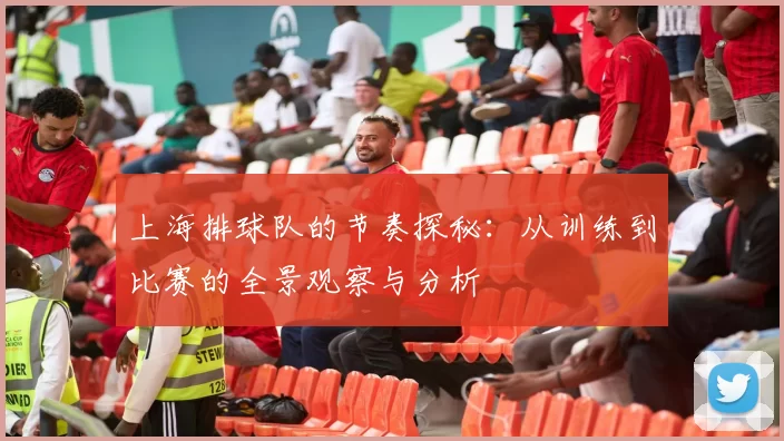 上海排球队的节奏探秘：从训练到比赛的全景观察与分析