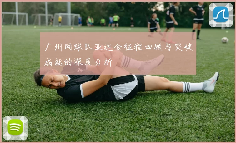 广州网球队亚运会征程回顾与突破成就的深度分析
