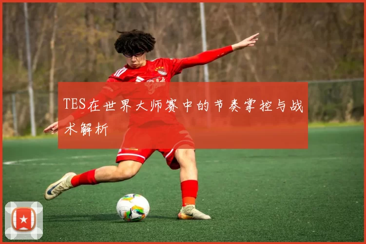 TES在世界大师赛中的节奏掌控与战术解析