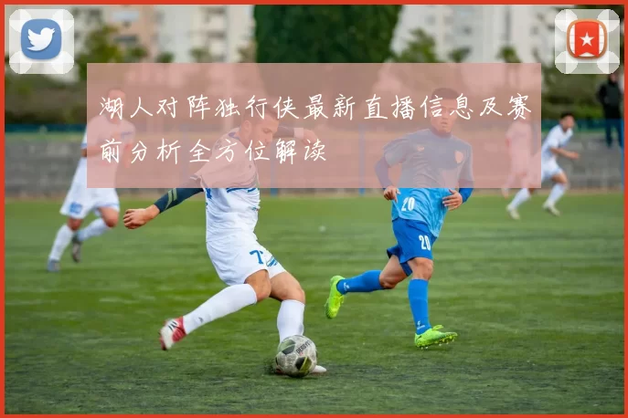 湖人对阵独行侠最新直播信息及赛前分析全方位解读