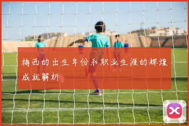 梅西的出生年份和职业生涯的辉煌成就解析