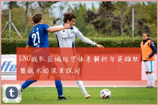 LNG战队区域防守体系解析与英雄联盟战术的深度探讨