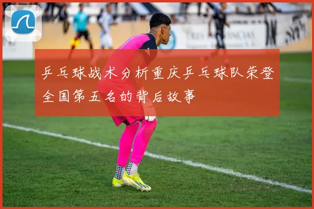 乒乓球战术分析重庆乒乓球队荣登全国第五名的背后故事