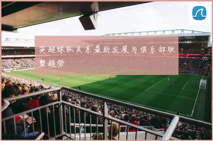 英超球队关系最新发展与俱乐部联盟趋势
