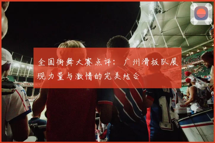 全国街舞大赛点评：广州滑板队展现力量与激情的完美结合