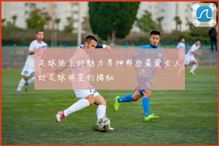 足球场上的魅力男神那些最爱女人的足球明星们揭秘