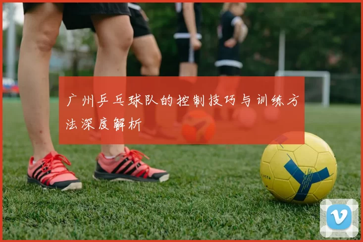 广州乒乓球队的控制技巧与训练方法深度解析