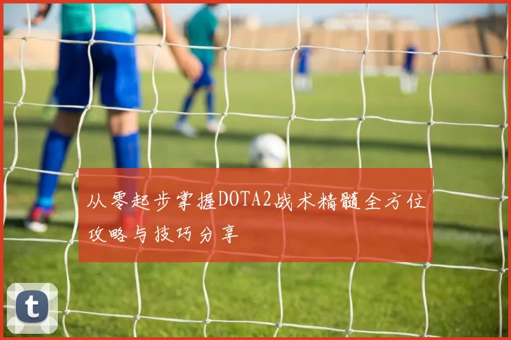 从零起步掌握DOTA2战术精髓全方位攻略与技巧分享
