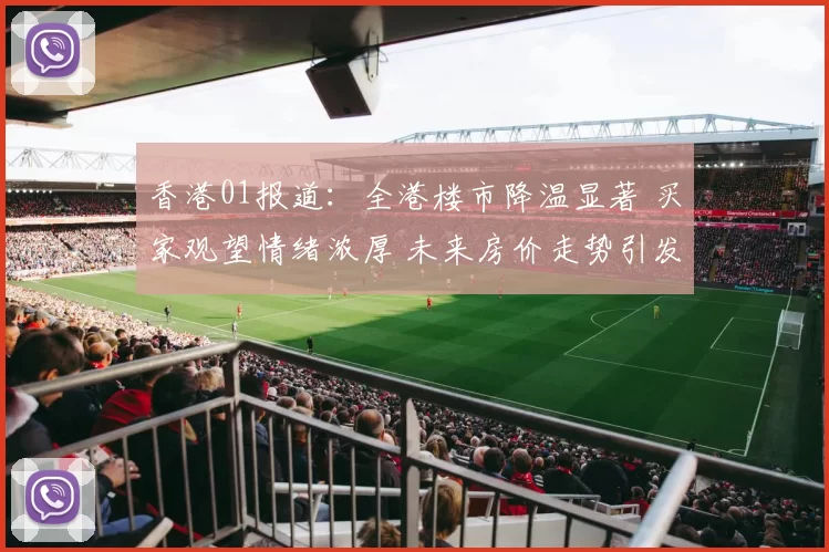香港01报道：全港楼市降温显著 买家观望情绪浓厚 未来房价走势引发热议