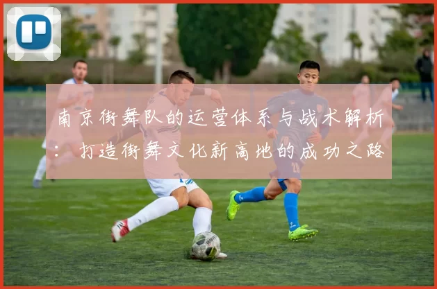 南京街舞队的运营体系与战术解析：打造街舞文化新高地的成功之路