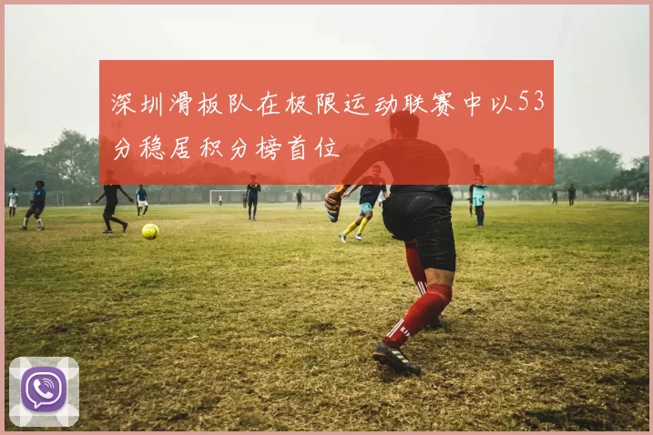 深圳滑板队在极限运动联赛中以53分稳居积分榜首位