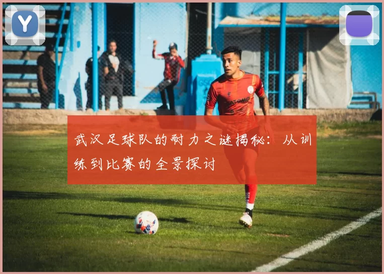武汉足球队的耐力之谜揭秘：从训练到比赛的全景探讨