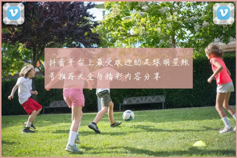 抖音平台上最受欢迎的足球明星账号推荐大全与精彩内容分享